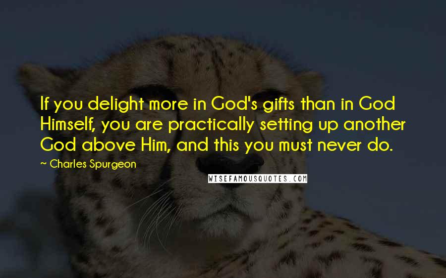 Charles Spurgeon Quotes: If you delight more in God's gifts than in God Himself, you are practically setting up another God above Him, and this you must never do.