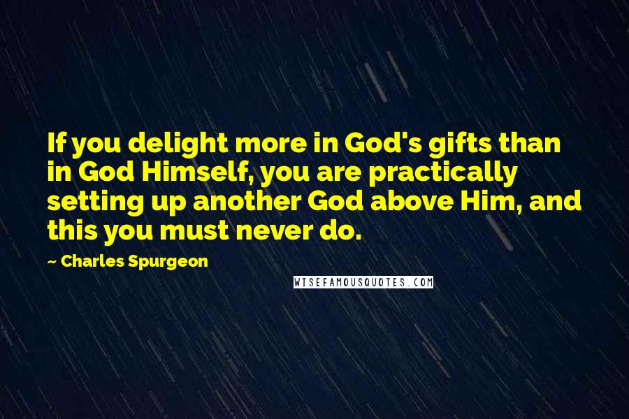 Charles Spurgeon Quotes: If you delight more in God's gifts than in God Himself, you are practically setting up another God above Him, and this you must never do.