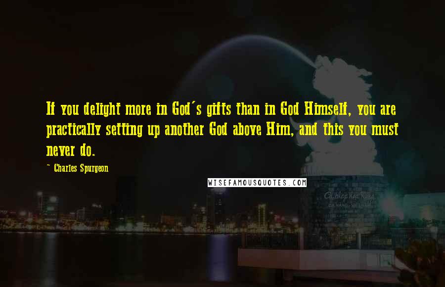 Charles Spurgeon Quotes: If you delight more in God's gifts than in God Himself, you are practically setting up another God above Him, and this you must never do.