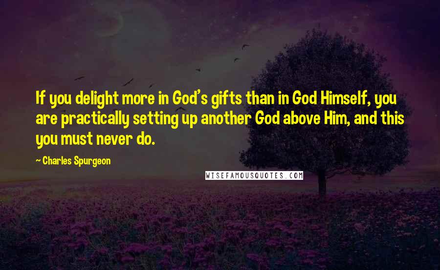 Charles Spurgeon Quotes: If you delight more in God's gifts than in God Himself, you are practically setting up another God above Him, and this you must never do.