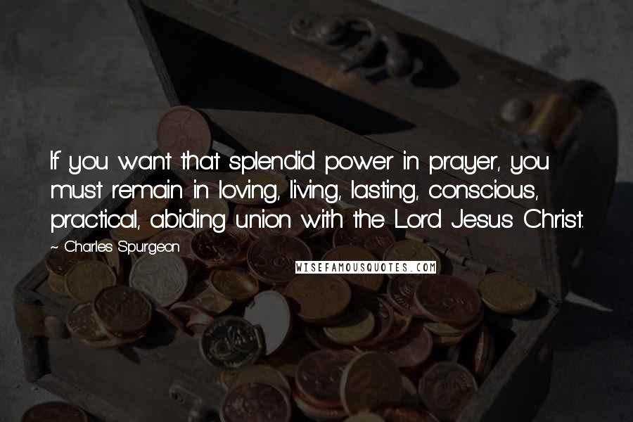 Charles Spurgeon Quotes: If you want that splendid power in prayer, you must remain in loving, living, lasting, conscious, practical, abiding union with the Lord Jesus Christ.