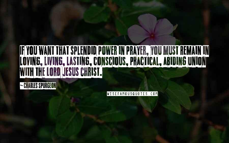 Charles Spurgeon Quotes: If you want that splendid power in prayer, you must remain in loving, living, lasting, conscious, practical, abiding union with the Lord Jesus Christ.