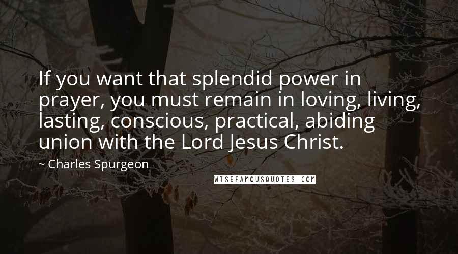 Charles Spurgeon Quotes: If you want that splendid power in prayer, you must remain in loving, living, lasting, conscious, practical, abiding union with the Lord Jesus Christ.