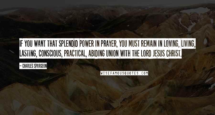 Charles Spurgeon Quotes: If you want that splendid power in prayer, you must remain in loving, living, lasting, conscious, practical, abiding union with the Lord Jesus Christ.