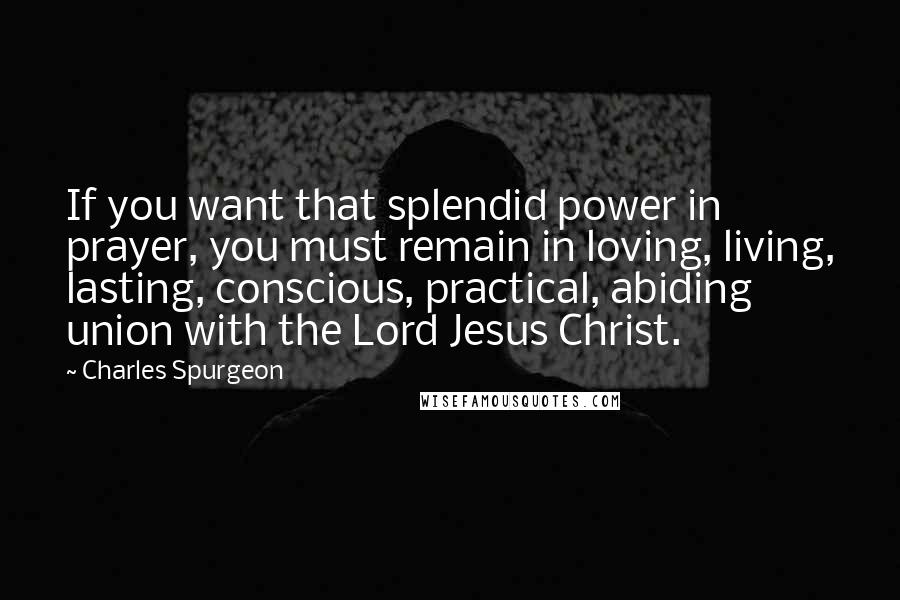 Charles Spurgeon Quotes: If you want that splendid power in prayer, you must remain in loving, living, lasting, conscious, practical, abiding union with the Lord Jesus Christ.