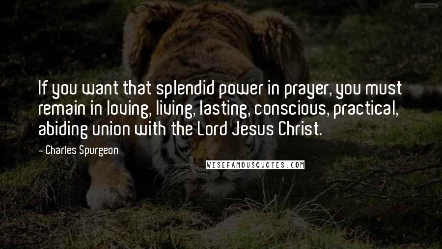 Charles Spurgeon Quotes: If you want that splendid power in prayer, you must remain in loving, living, lasting, conscious, practical, abiding union with the Lord Jesus Christ.
