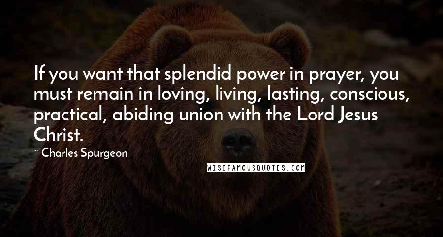 Charles Spurgeon Quotes: If you want that splendid power in prayer, you must remain in loving, living, lasting, conscious, practical, abiding union with the Lord Jesus Christ.