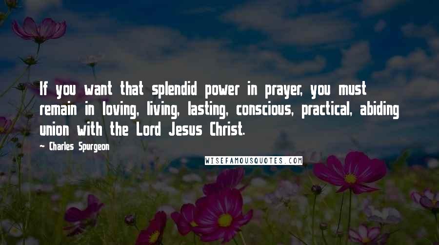 Charles Spurgeon Quotes: If you want that splendid power in prayer, you must remain in loving, living, lasting, conscious, practical, abiding union with the Lord Jesus Christ.
