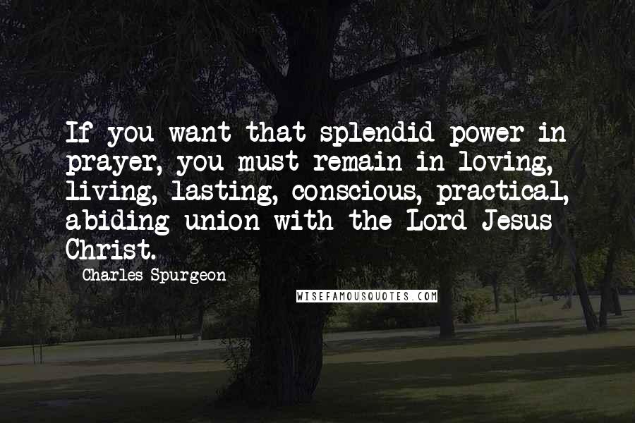 Charles Spurgeon Quotes: If you want that splendid power in prayer, you must remain in loving, living, lasting, conscious, practical, abiding union with the Lord Jesus Christ.