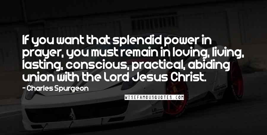 Charles Spurgeon Quotes: If you want that splendid power in prayer, you must remain in loving, living, lasting, conscious, practical, abiding union with the Lord Jesus Christ.
