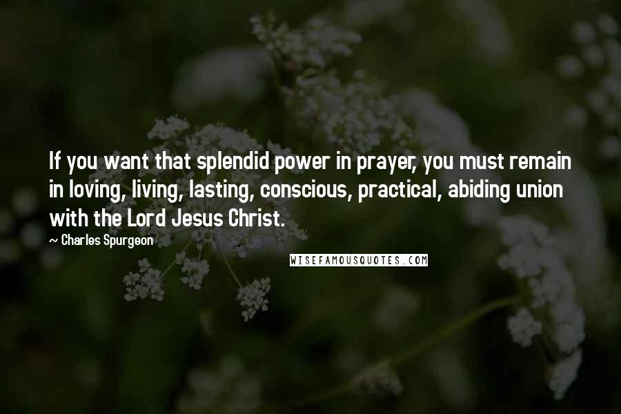 Charles Spurgeon Quotes: If you want that splendid power in prayer, you must remain in loving, living, lasting, conscious, practical, abiding union with the Lord Jesus Christ.