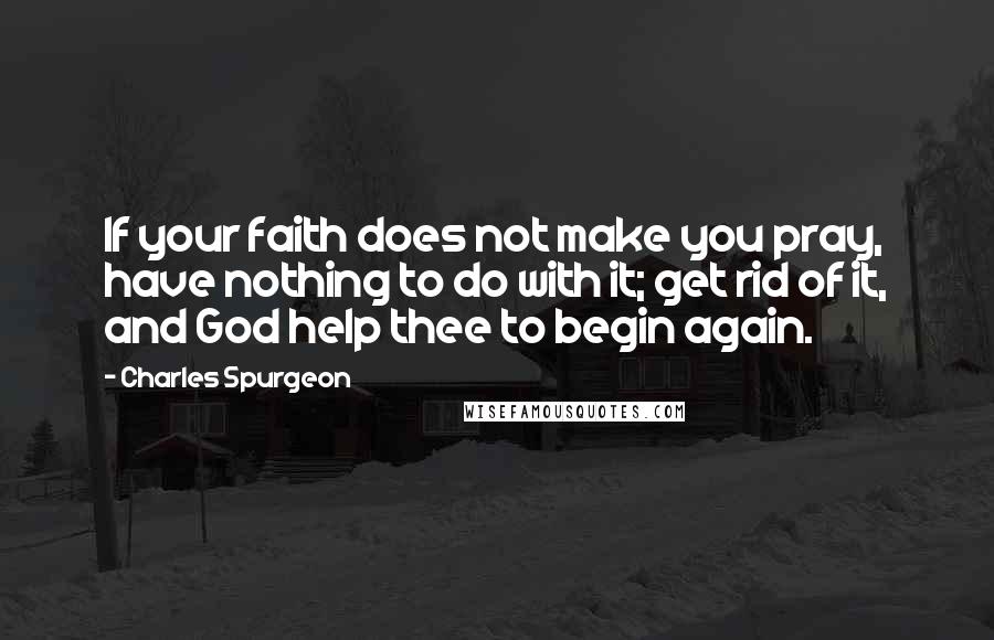 Charles Spurgeon Quotes: If your faith does not make you pray, have nothing to do with it; get rid of it, and God help thee to begin again.