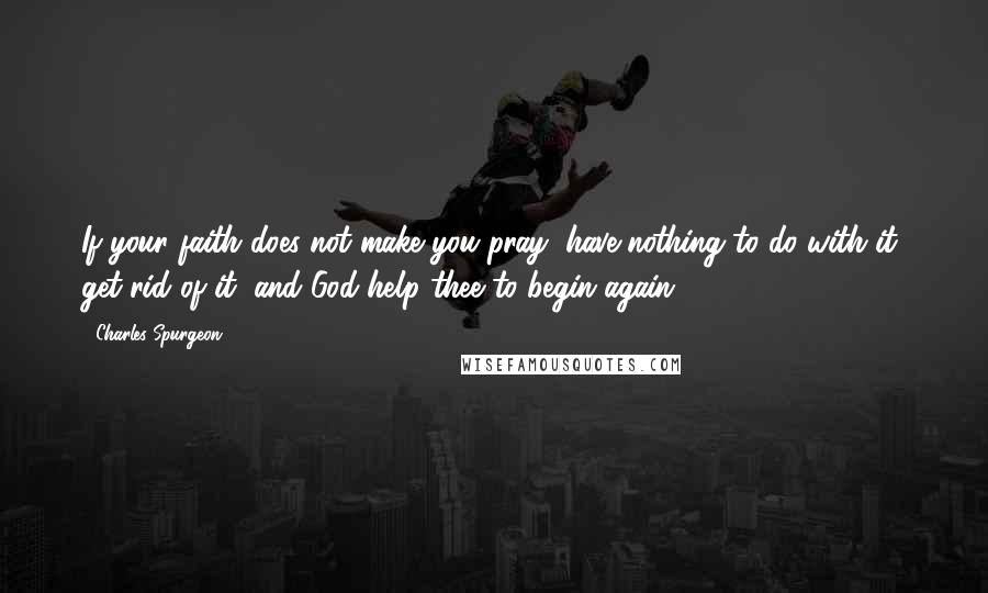 Charles Spurgeon Quotes: If your faith does not make you pray, have nothing to do with it; get rid of it, and God help thee to begin again.