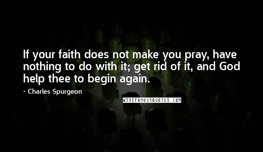 Charles Spurgeon Quotes: If your faith does not make you pray, have nothing to do with it; get rid of it, and God help thee to begin again.