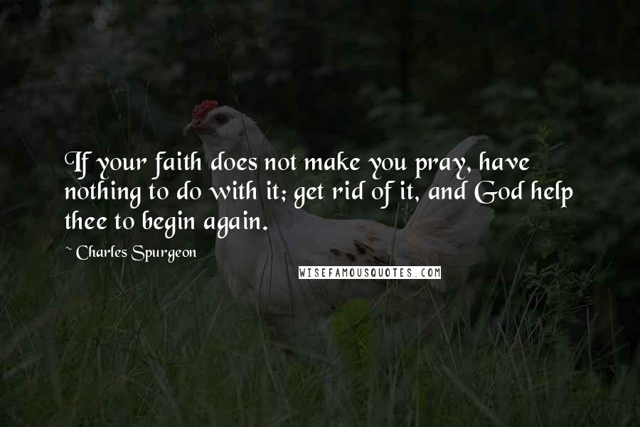 Charles Spurgeon Quotes: If your faith does not make you pray, have nothing to do with it; get rid of it, and God help thee to begin again.
