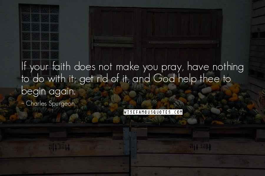 Charles Spurgeon Quotes: If your faith does not make you pray, have nothing to do with it; get rid of it, and God help thee to begin again.