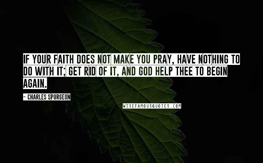 Charles Spurgeon Quotes: If your faith does not make you pray, have nothing to do with it; get rid of it, and God help thee to begin again.