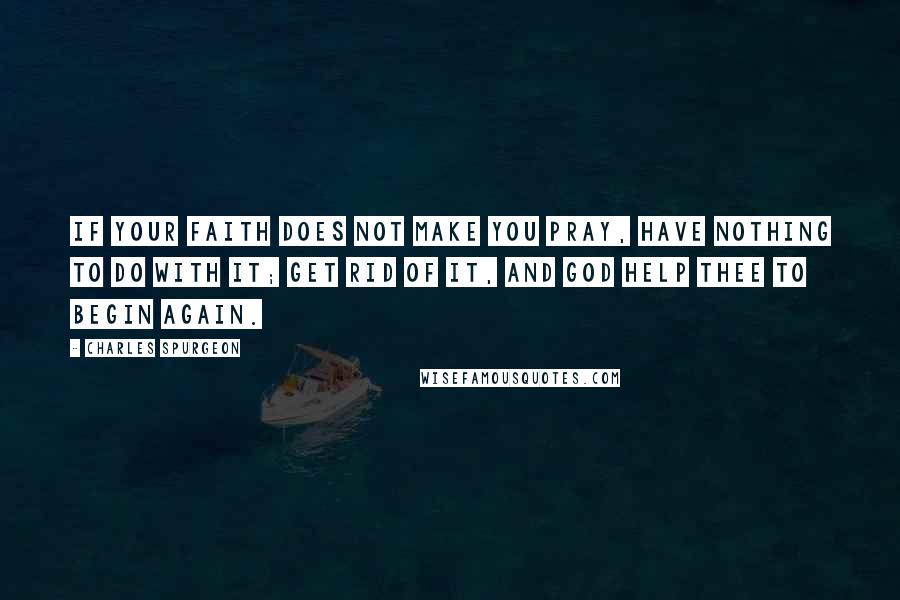Charles Spurgeon Quotes: If your faith does not make you pray, have nothing to do with it; get rid of it, and God help thee to begin again.