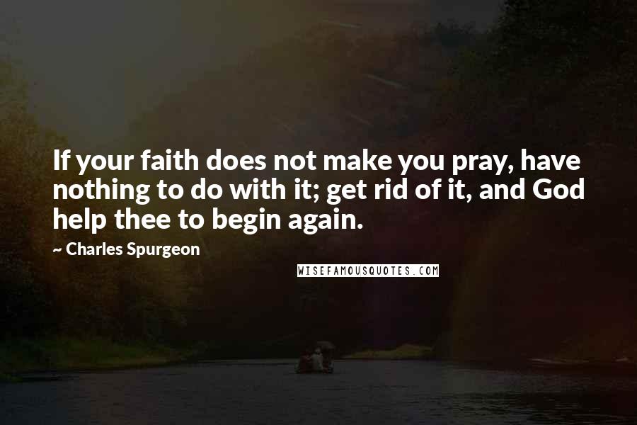 Charles Spurgeon Quotes: If your faith does not make you pray, have nothing to do with it; get rid of it, and God help thee to begin again.