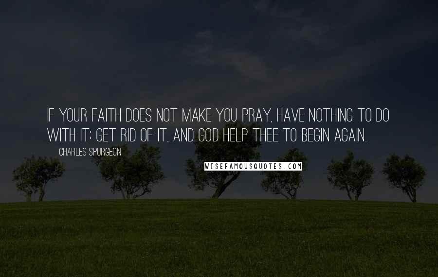 Charles Spurgeon Quotes: If your faith does not make you pray, have nothing to do with it; get rid of it, and God help thee to begin again.
