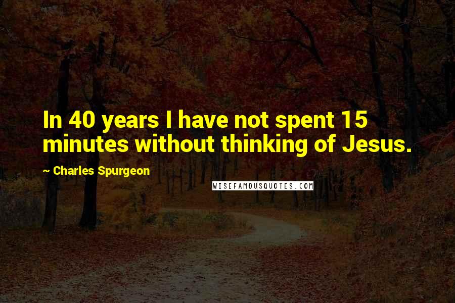 Charles Spurgeon Quotes: In 40 years I have not spent 15 minutes without thinking of Jesus.