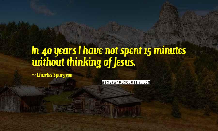 Charles Spurgeon Quotes: In 40 years I have not spent 15 minutes without thinking of Jesus.