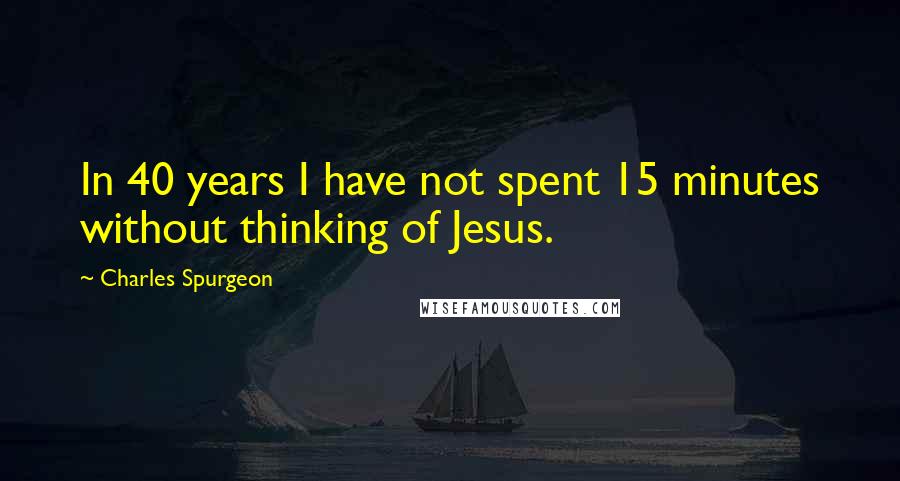 Charles Spurgeon Quotes: In 40 years I have not spent 15 minutes without thinking of Jesus.