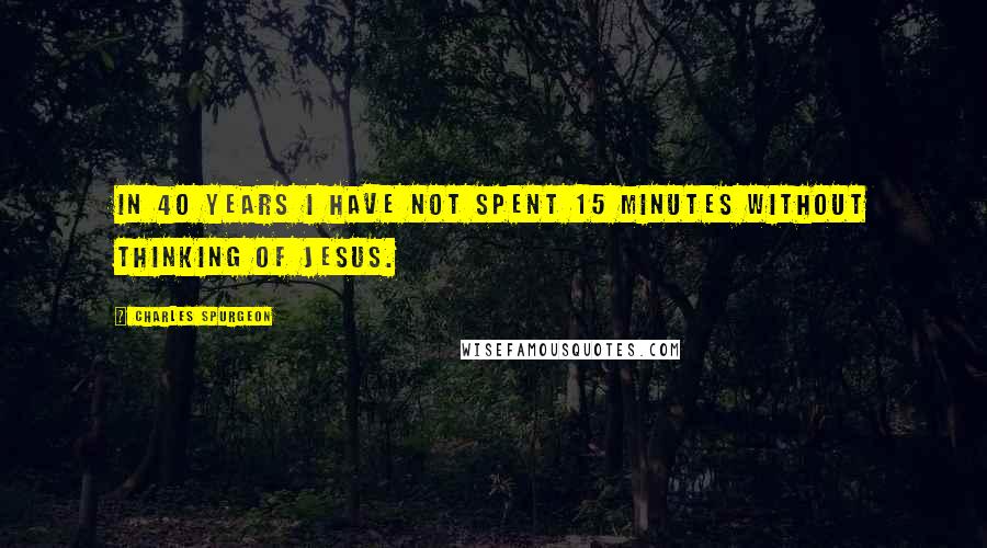 Charles Spurgeon Quotes: In 40 years I have not spent 15 minutes without thinking of Jesus.