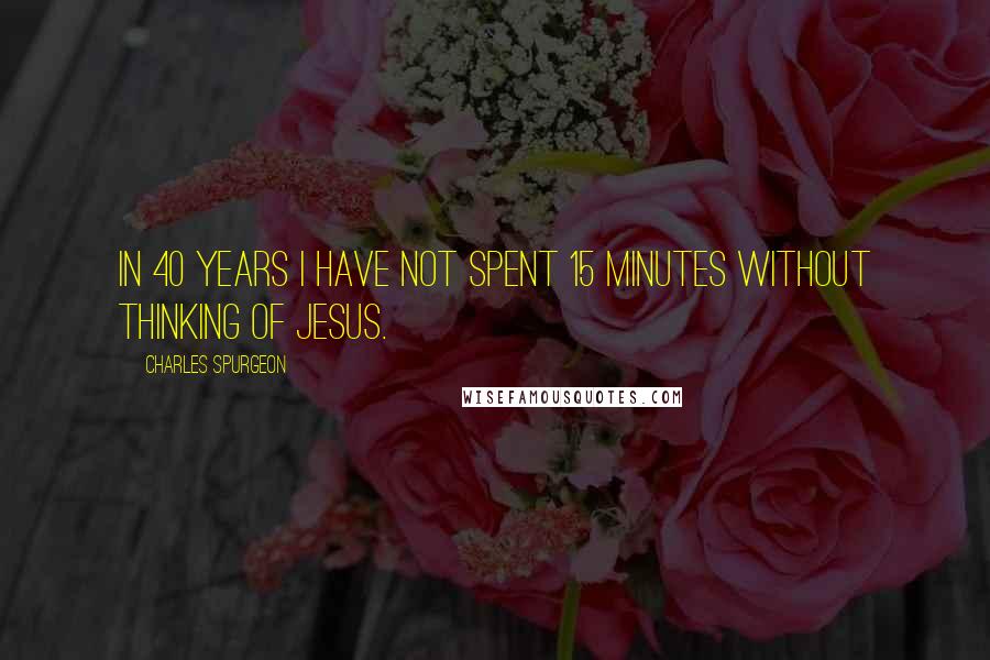 Charles Spurgeon Quotes: In 40 years I have not spent 15 minutes without thinking of Jesus.