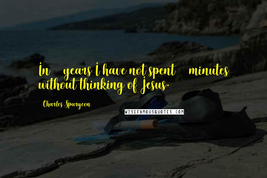 Charles Spurgeon Quotes: In 40 years I have not spent 15 minutes without thinking of Jesus.