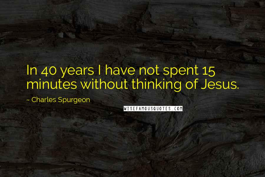 Charles Spurgeon Quotes: In 40 years I have not spent 15 minutes without thinking of Jesus.