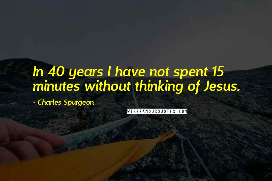 Charles Spurgeon Quotes: In 40 years I have not spent 15 minutes without thinking of Jesus.