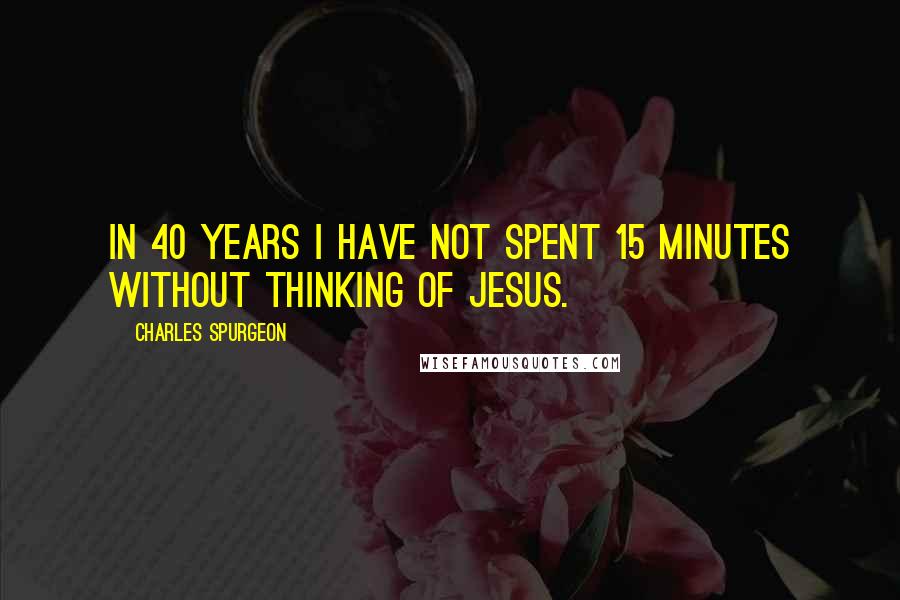 Charles Spurgeon Quotes: In 40 years I have not spent 15 minutes without thinking of Jesus.
