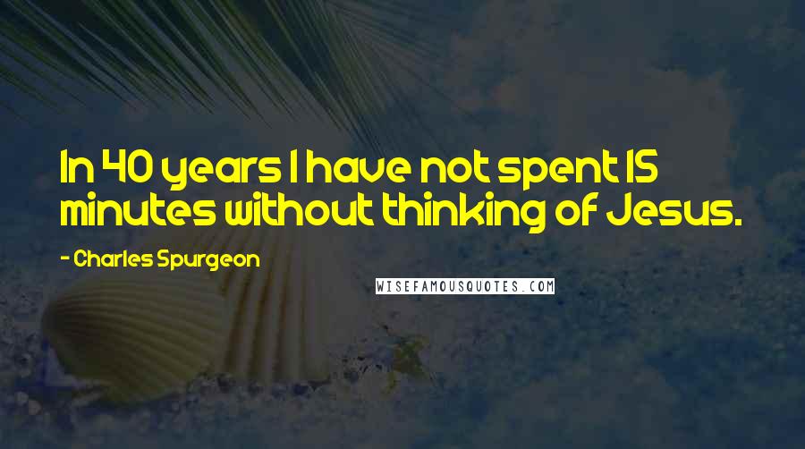 Charles Spurgeon Quotes: In 40 years I have not spent 15 minutes without thinking of Jesus.