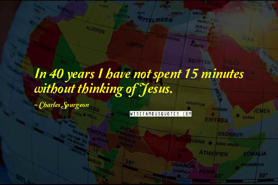 Charles Spurgeon Quotes: In 40 years I have not spent 15 minutes without thinking of Jesus.