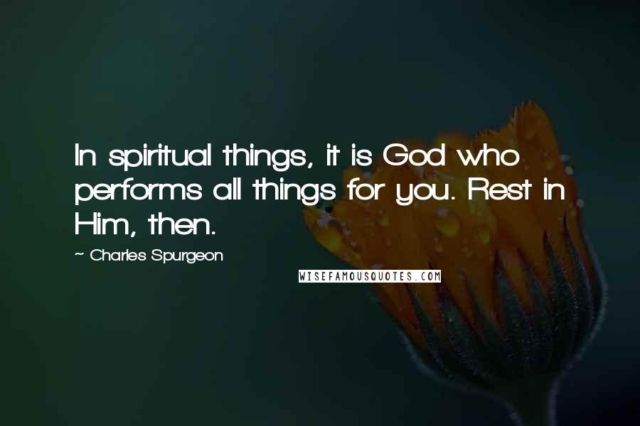 Charles Spurgeon Quotes: In spiritual things, it is God who performs all things for you. Rest in Him, then.