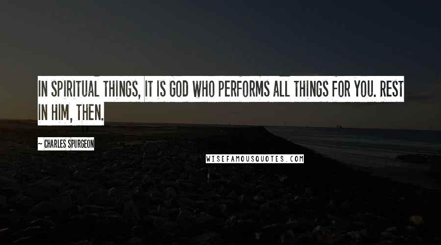 Charles Spurgeon Quotes: In spiritual things, it is God who performs all things for you. Rest in Him, then.