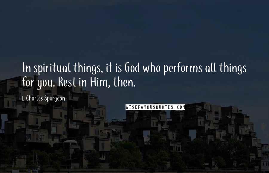 Charles Spurgeon Quotes: In spiritual things, it is God who performs all things for you. Rest in Him, then.