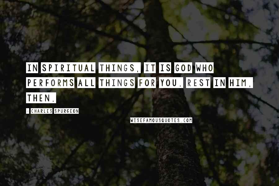 Charles Spurgeon Quotes: In spiritual things, it is God who performs all things for you. Rest in Him, then.