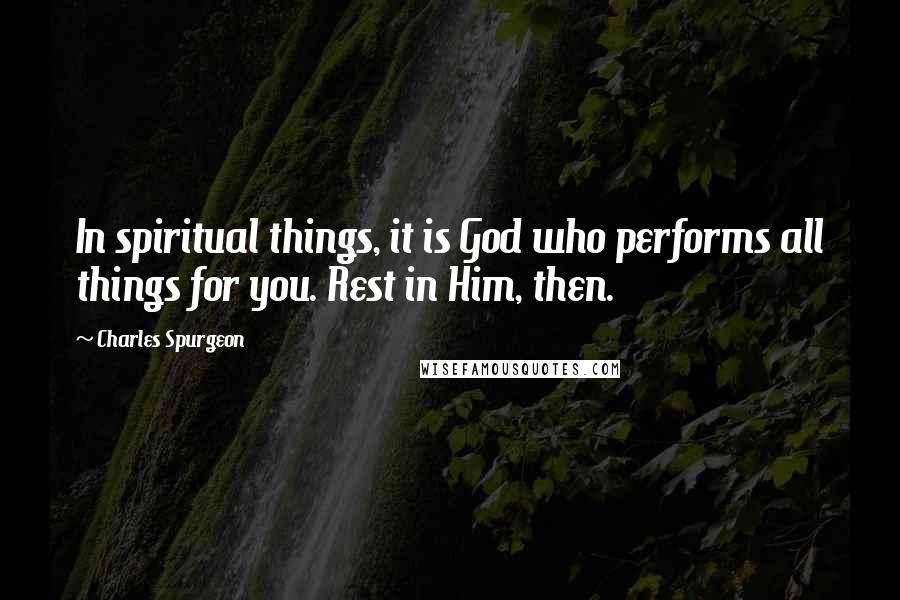 Charles Spurgeon Quotes: In spiritual things, it is God who performs all things for you. Rest in Him, then.