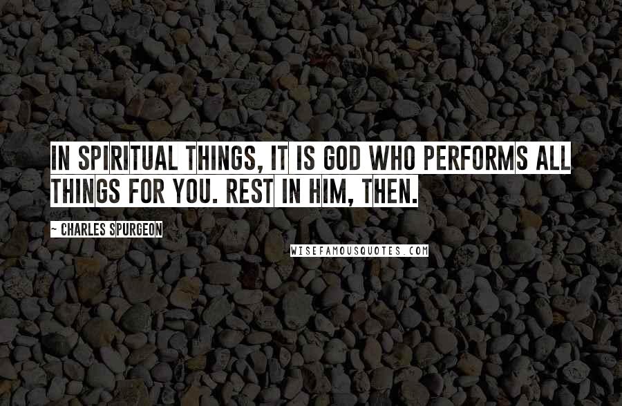 Charles Spurgeon Quotes: In spiritual things, it is God who performs all things for you. Rest in Him, then.