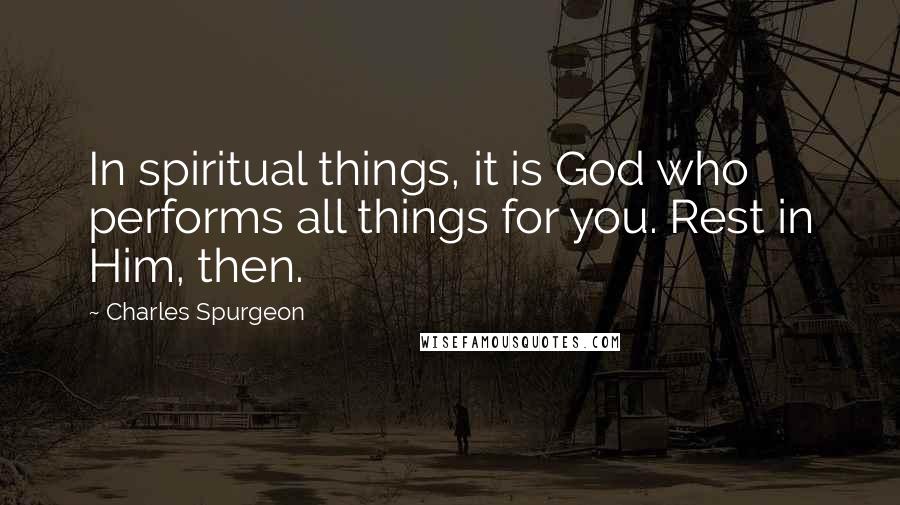 Charles Spurgeon Quotes: In spiritual things, it is God who performs all things for you. Rest in Him, then.