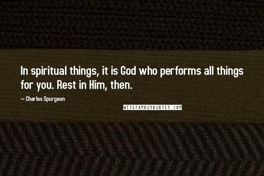 Charles Spurgeon Quotes: In spiritual things, it is God who performs all things for you. Rest in Him, then.