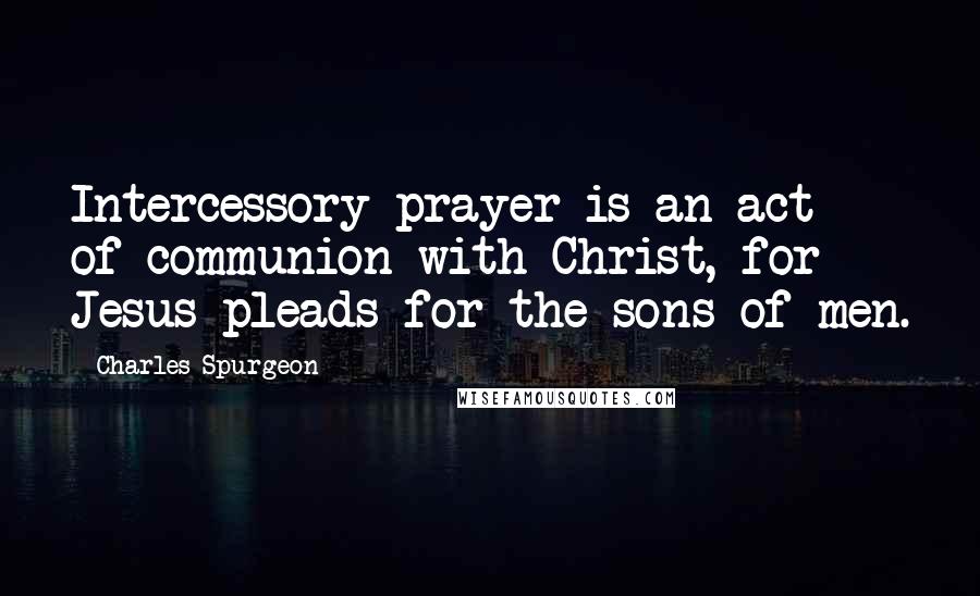 Charles Spurgeon Quotes: Intercessory prayer is an act of communion with Christ, for Jesus pleads for the sons of men.