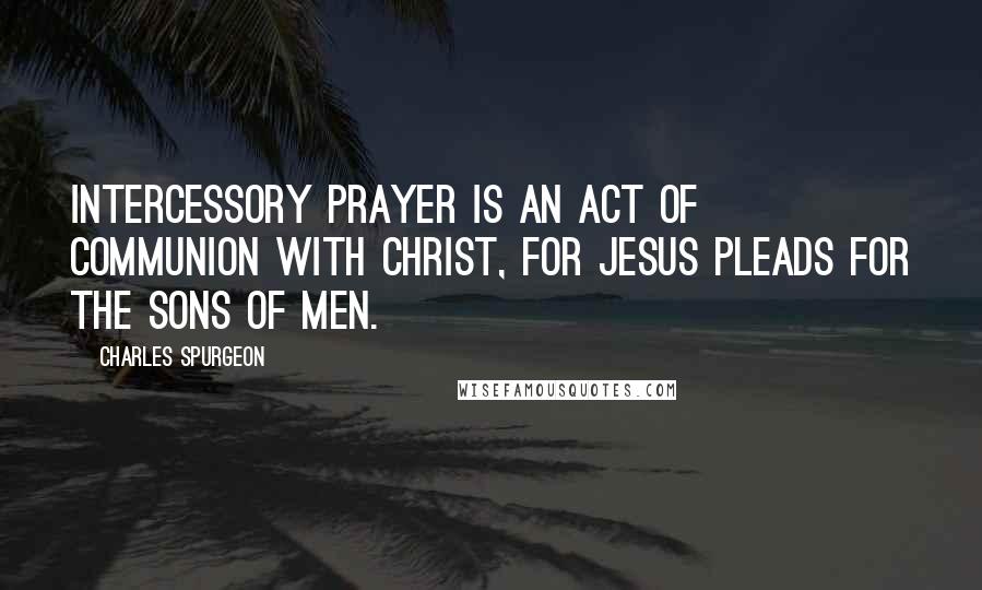 Charles Spurgeon Quotes: Intercessory prayer is an act of communion with Christ, for Jesus pleads for the sons of men.