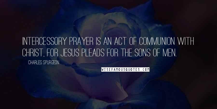 Charles Spurgeon Quotes: Intercessory prayer is an act of communion with Christ, for Jesus pleads for the sons of men.