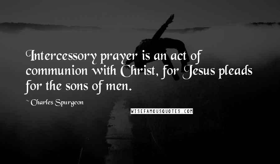 Charles Spurgeon Quotes: Intercessory prayer is an act of communion with Christ, for Jesus pleads for the sons of men.