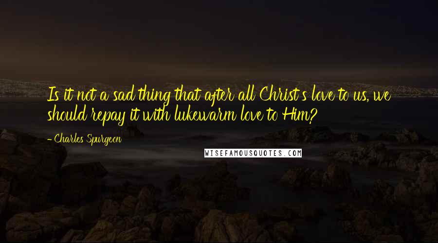 Charles Spurgeon Quotes: Is it not a sad thing that after all Christ's love to us, we should repay it with lukewarm love to Him?