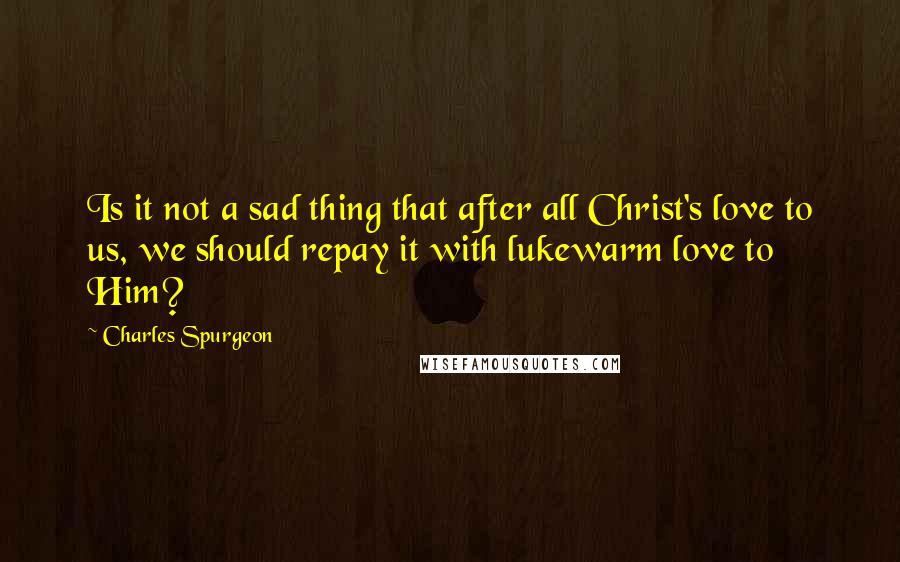 Charles Spurgeon Quotes: Is it not a sad thing that after all Christ's love to us, we should repay it with lukewarm love to Him?