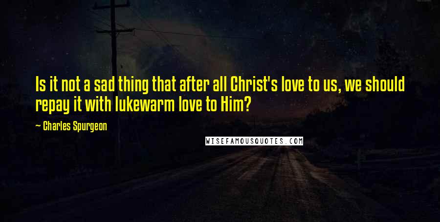 Charles Spurgeon Quotes: Is it not a sad thing that after all Christ's love to us, we should repay it with lukewarm love to Him?